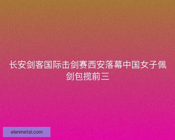 长安剑客国际击剑赛西安落幕中国女子佩剑包揽前三