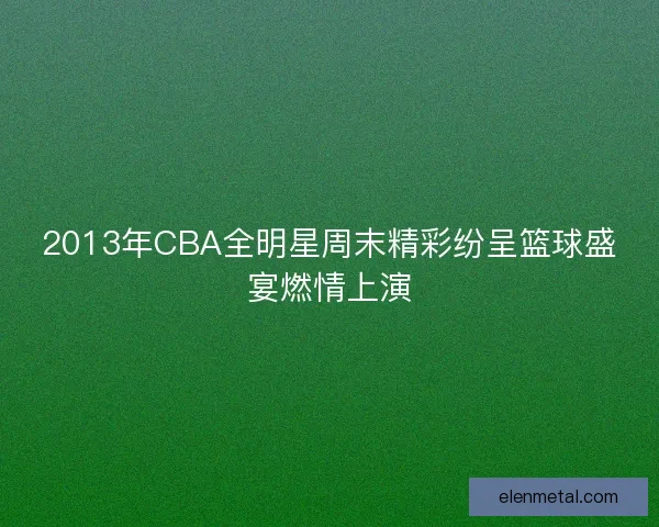 2013年CBA全明星周末精彩纷呈篮球盛宴燃情上演