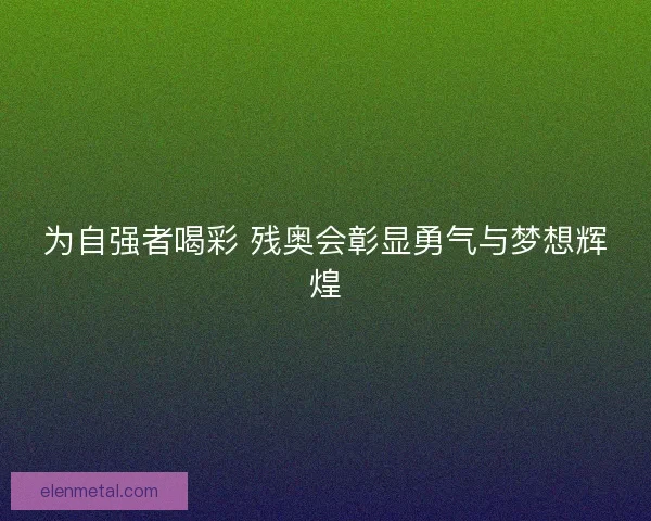 为自强者喝彩 残奥会彰显勇气与梦想辉煌