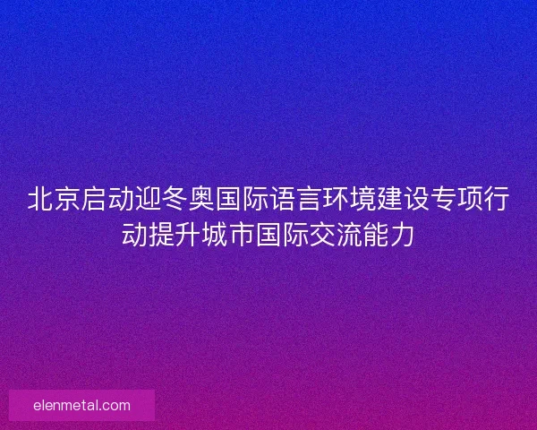 北京启动迎冬奥国际语言环境建设专项行动提升城市国际交流能力