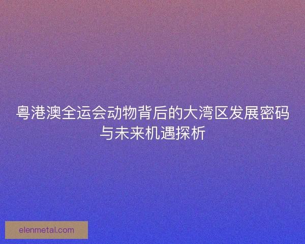 粤港澳全运会动物背后的大湾区发展密码与未来机遇探析