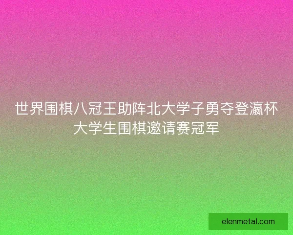 世界围棋八冠王助阵北大学子勇夺登瀛杯大学生围棋邀请赛冠军